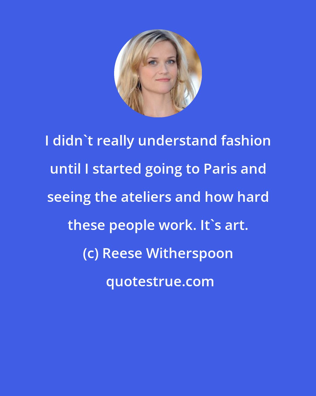Reese Witherspoon: I didn't really understand fashion until I started going to Paris and seeing the ateliers and how hard these people work. It's art.