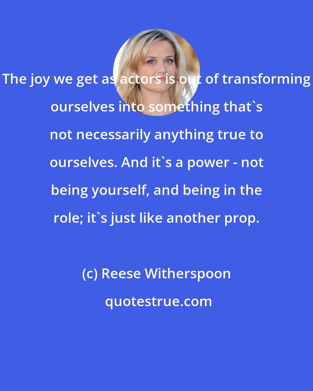 Reese Witherspoon: The joy we get as actors is out of transforming ourselves into something that's not necessarily anything true to ourselves. And it's a power - not being yourself, and being in the role; it's just like another prop.