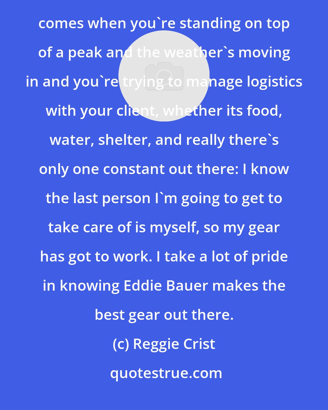 Reggie Crist: Winning awards is great. Everyone wants to put a feather in their cap but for me the ultimate validation comes when you're standing on top of a peak and the weather's moving in and you're trying to manage logistics with your client, whether its food, water, shelter, and really there's only one constant out there: I know the last person I'm going to get to take care of is myself, so my gear has got to work. I take a lot of pride in knowing Eddie Bauer makes the best gear out there.