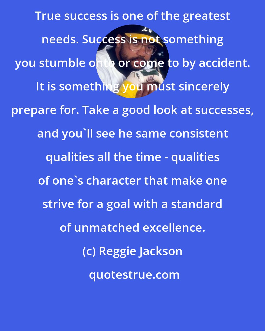 Reggie Jackson: True success is one of the greatest needs. Success is not something you stumble onto or come to by accident. It is something you must sincerely prepare for. Take a good look at successes, and you'll see he same consistent qualities all the time - qualities of one's character that make one strive for a goal with a standard of unmatched excellence.