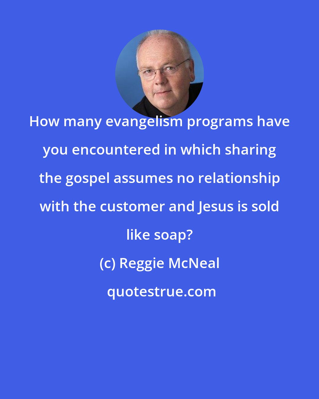 Reggie McNeal: How many evangelism programs have you encountered in which sharing the gospel assumes no relationship with the customer and Jesus is sold like soap?