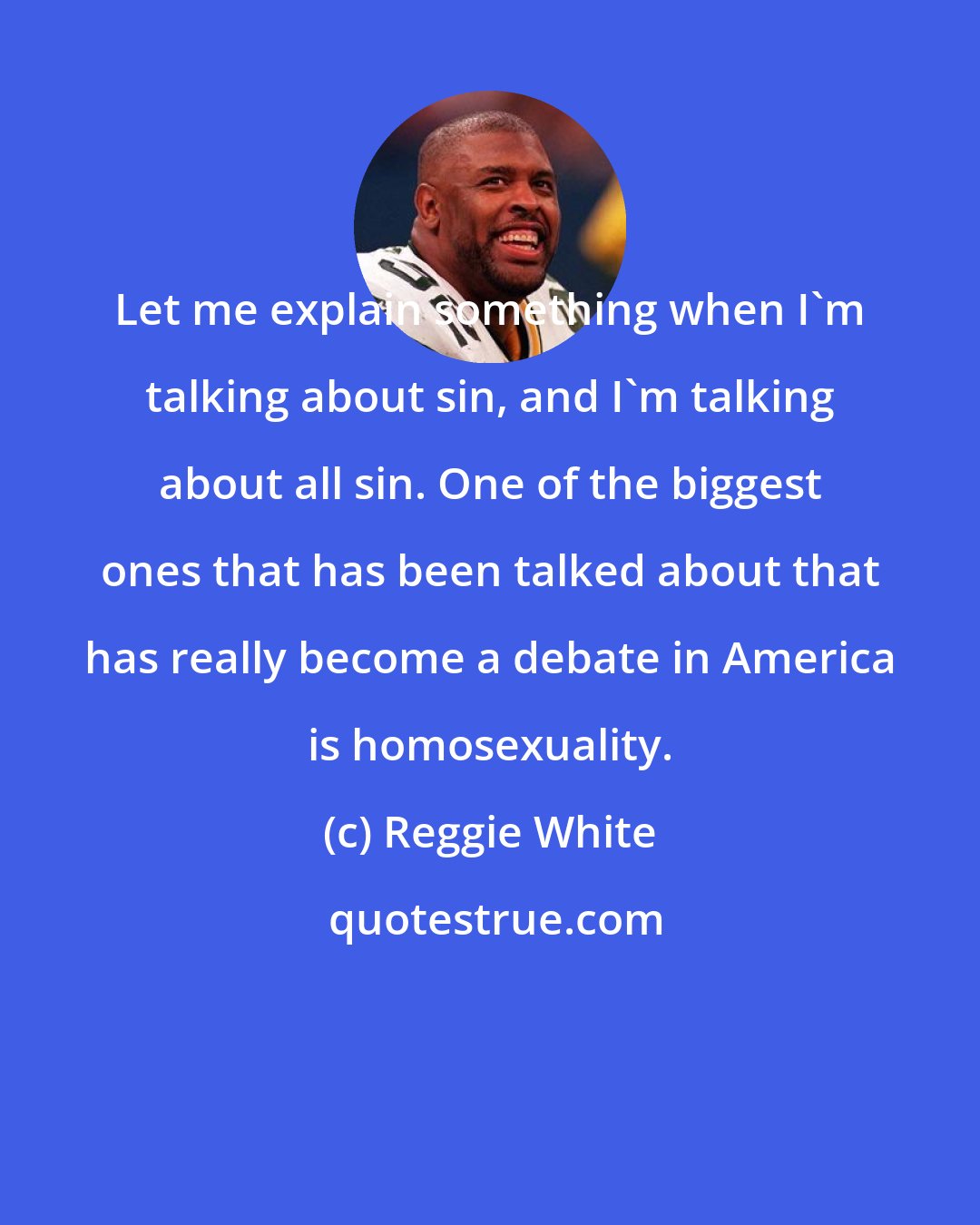 Reggie White: Let me explain something when I'm talking about sin, and I'm talking about all sin. One of the biggest ones that has been talked about that has really become a debate in America is homosexuality.