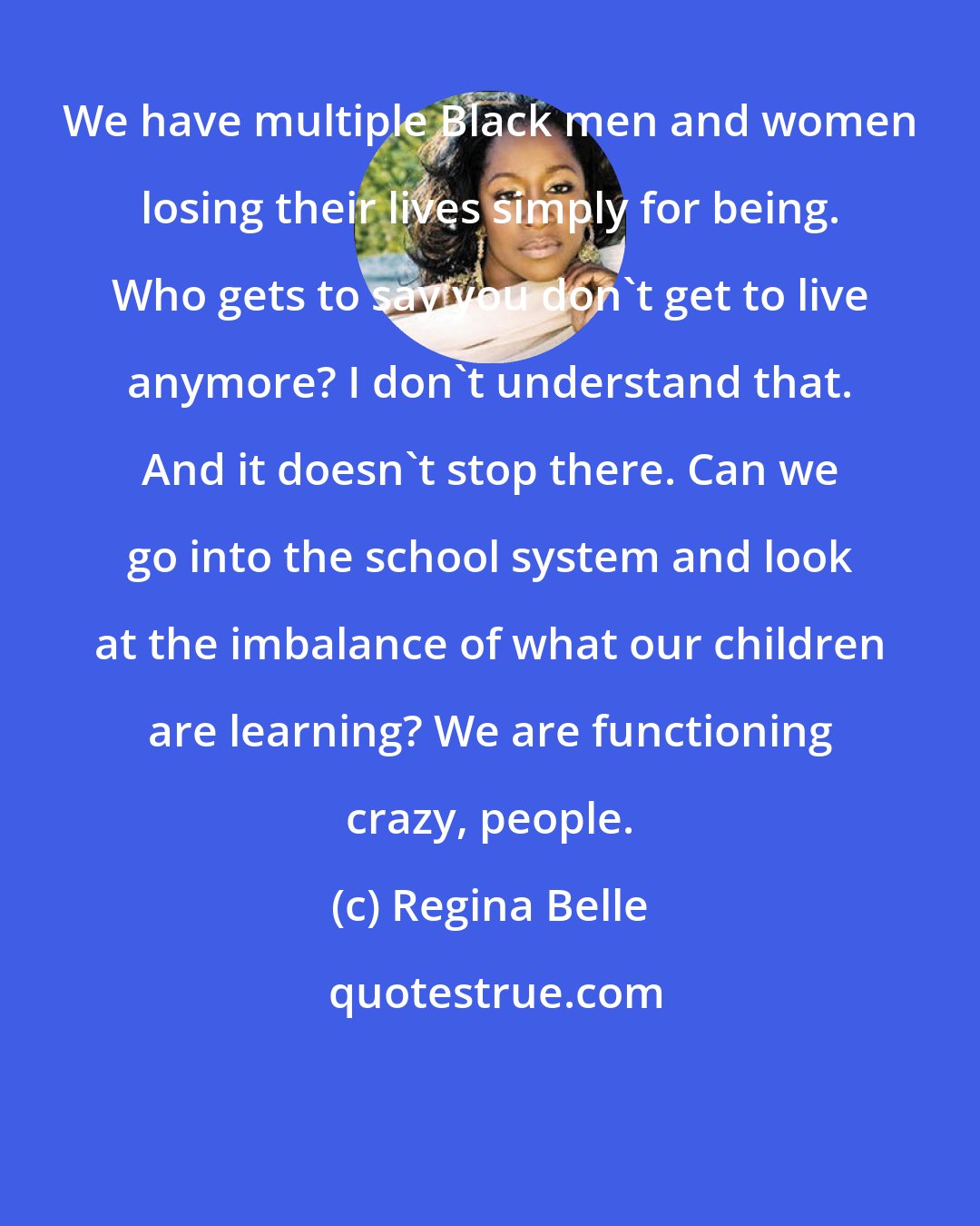 Regina Belle: We have multiple Black men and women losing their lives simply for being. Who gets to say you don't get to live anymore? I don't understand that. And it doesn't stop there. Can we go into the school system and look at the imbalance of what our children are learning? We are functioning crazy, people.