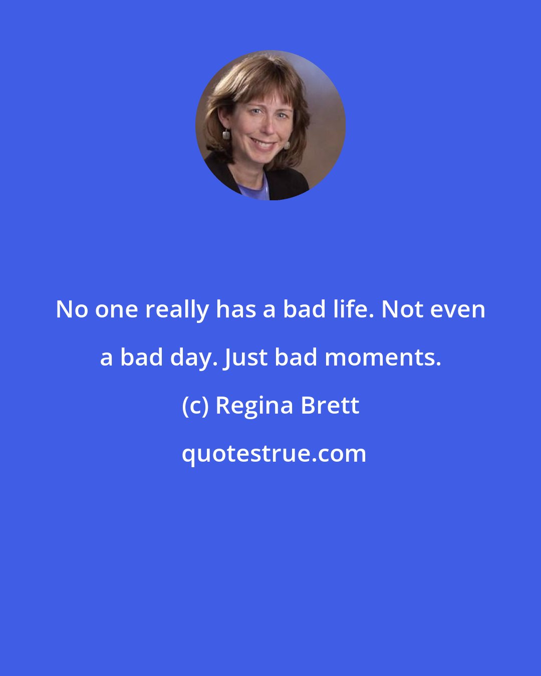 Regina Brett: No one really has a bad life. Not even a bad day. Just bad moments.