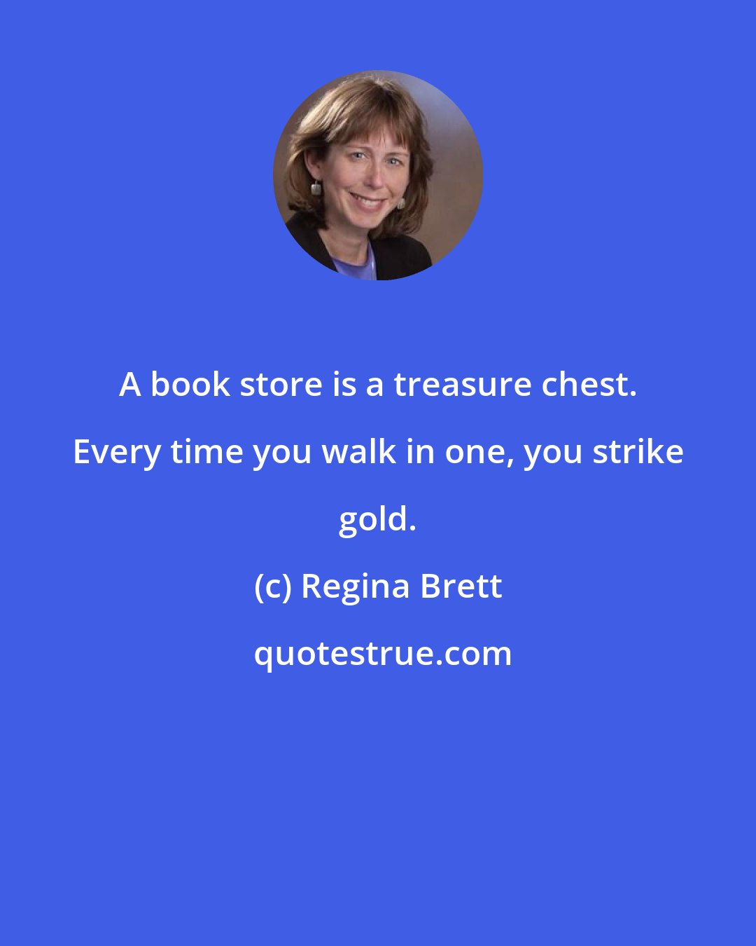Regina Brett: A book store is a treasure chest. Every time you walk in one, you strike gold.
