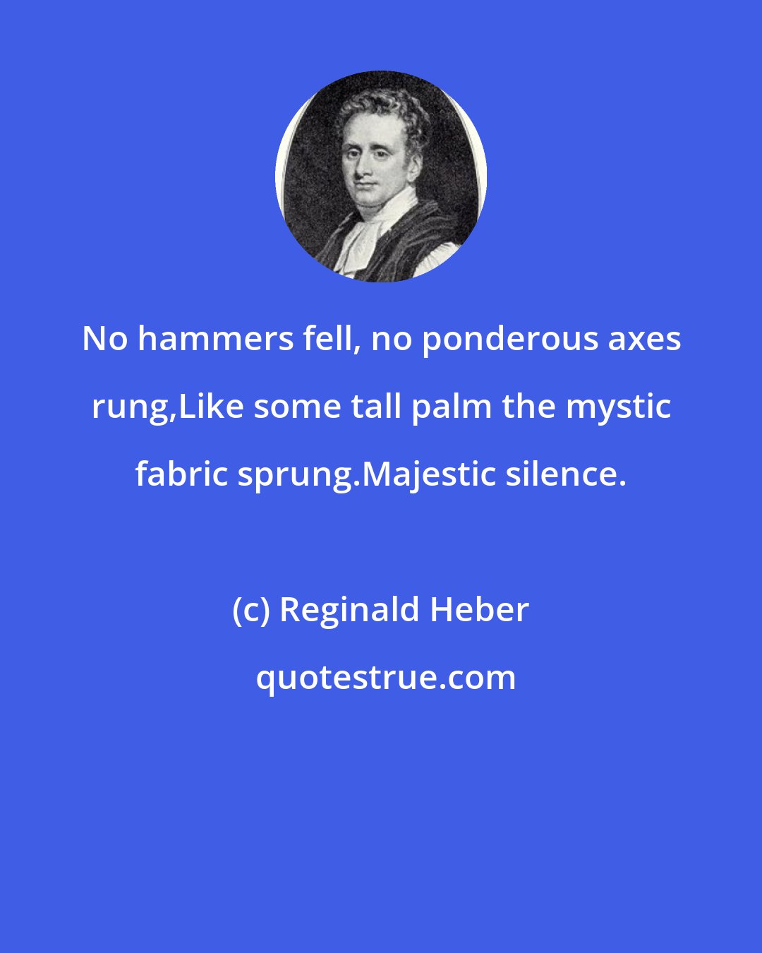 Reginald Heber: No hammers fell, no ponderous axes rung,Like some tall palm the mystic fabric sprung.Majestic silence.