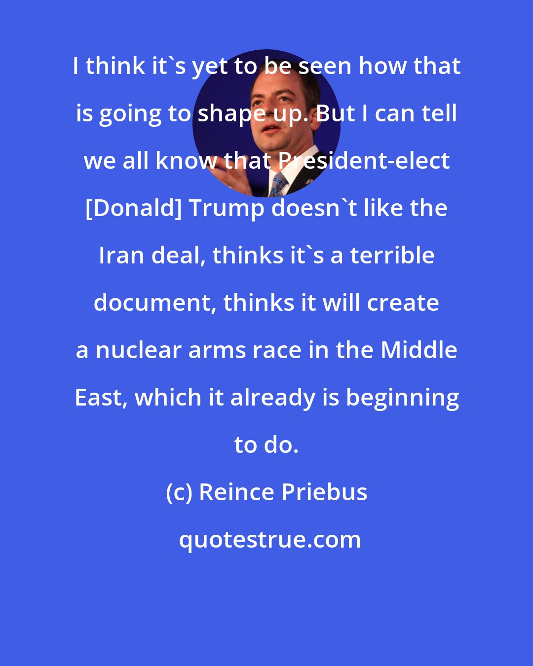 Reince Priebus: I think it's yet to be seen how that is going to shape up. But I can tell we all know that President-elect [Donald] Trump doesn't like the Iran deal, thinks it's a terrible document, thinks it will create a nuclear arms race in the Middle East, which it already is beginning to do.