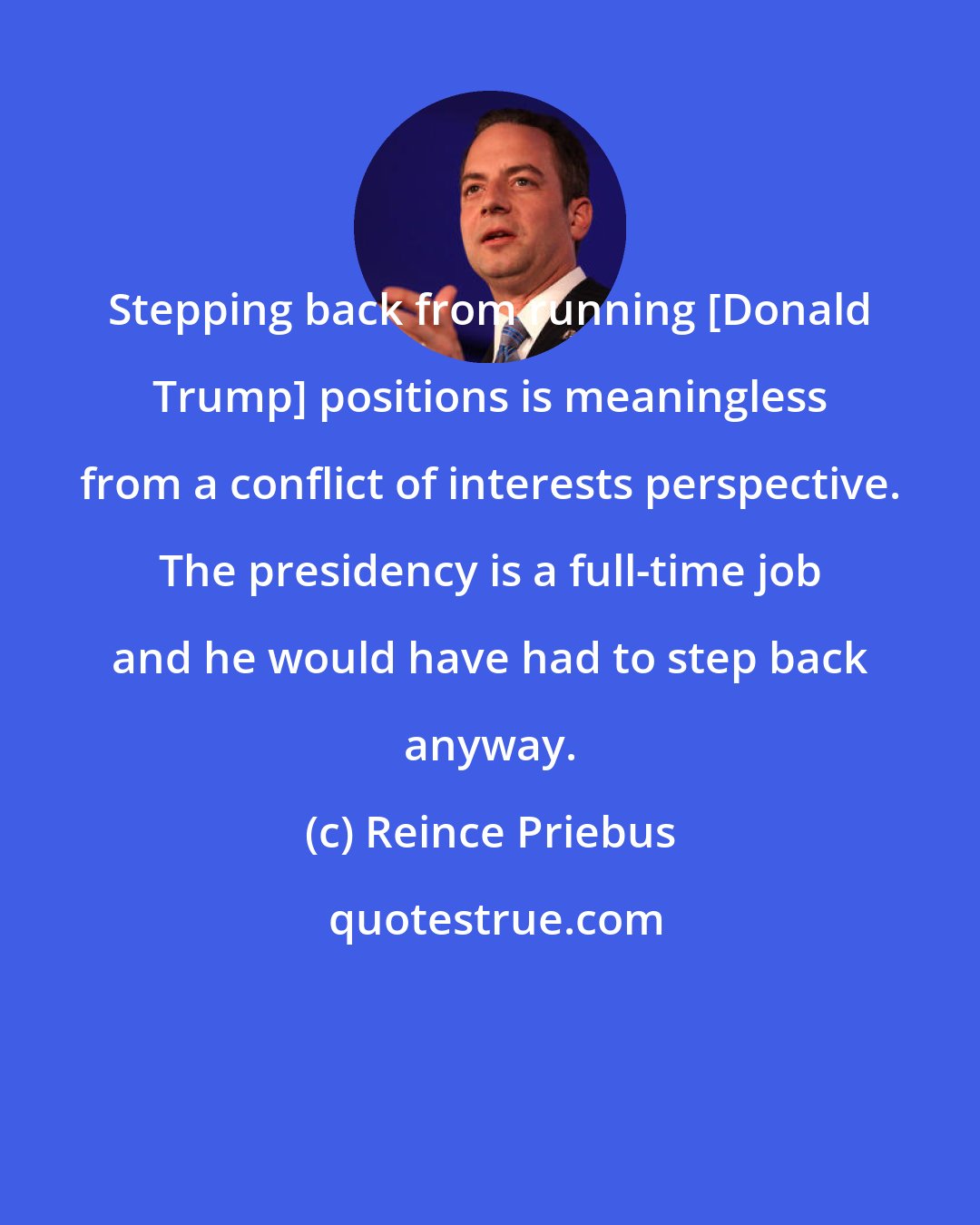 Reince Priebus: Stepping back from running [Donald Trump] positions is meaningless from a conflict of interests perspective. The presidency is a full-time job and he would have had to step back anyway.