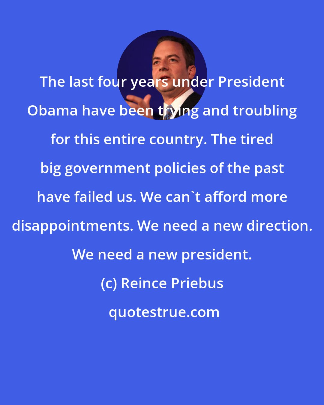 Reince Priebus: The last four years under President Obama have been trying and troubling for this entire country. The tired big government policies of the past have failed us. We can't afford more disappointments. We need a new direction. We need a new president.