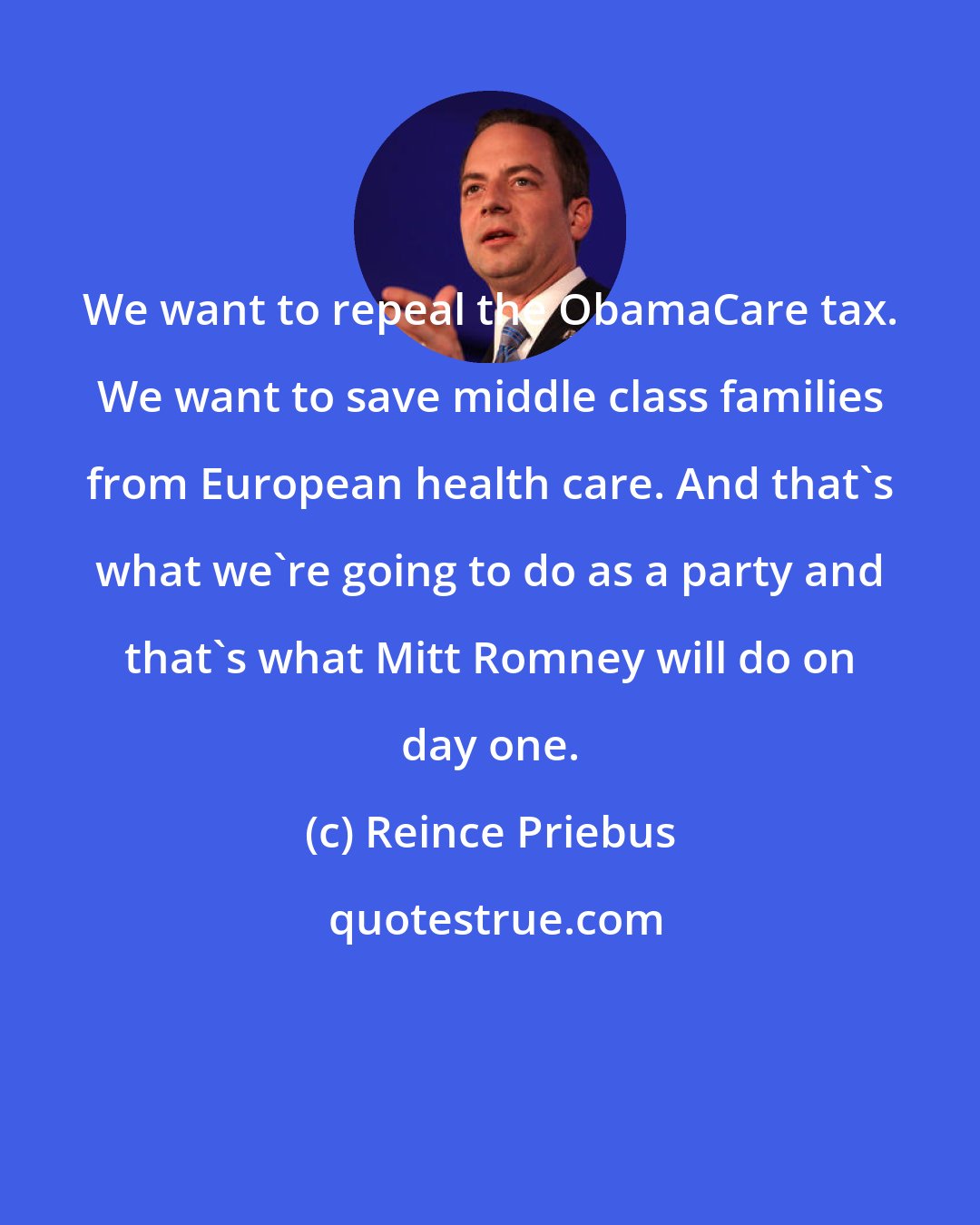Reince Priebus: We want to repeal the ObamaCare tax. We want to save middle class families from European health care. And that's what we're going to do as a party and that's what Mitt Romney will do on day one.