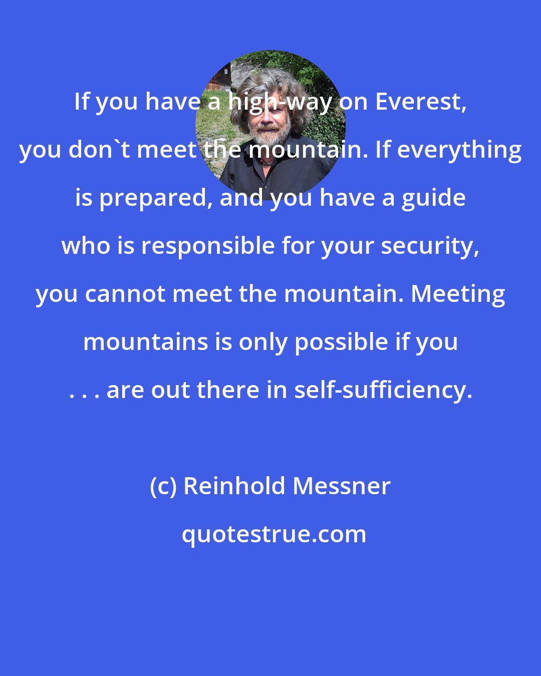 Reinhold Messner: If you have a high-way on Everest, you don't meet the mountain. If everything is prepared, and you have a guide who is responsible for your security, you cannot meet the mountain. Meeting mountains is only possible if you . . . are out there in self-sufﬁciency.