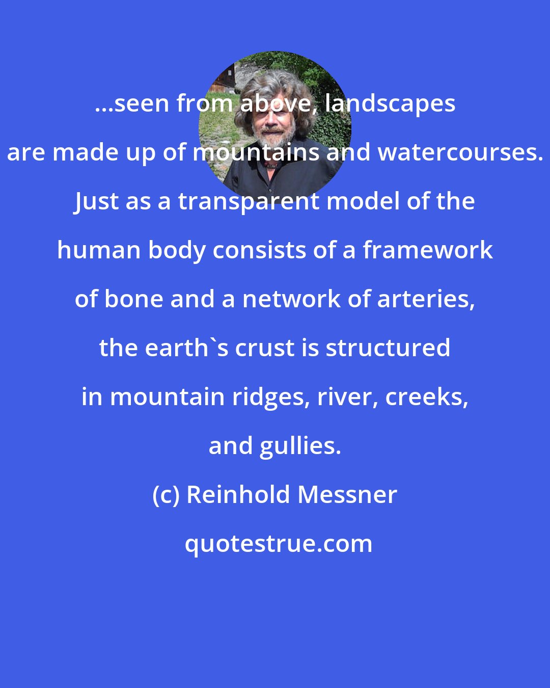 Reinhold Messner: ...seen from above, landscapes are made up of mountains and watercourses. Just as a transparent model of the human body consists of a framework of bone and a network of arteries, the earth's crust is structured in mountain ridges, river, creeks, and gullies.