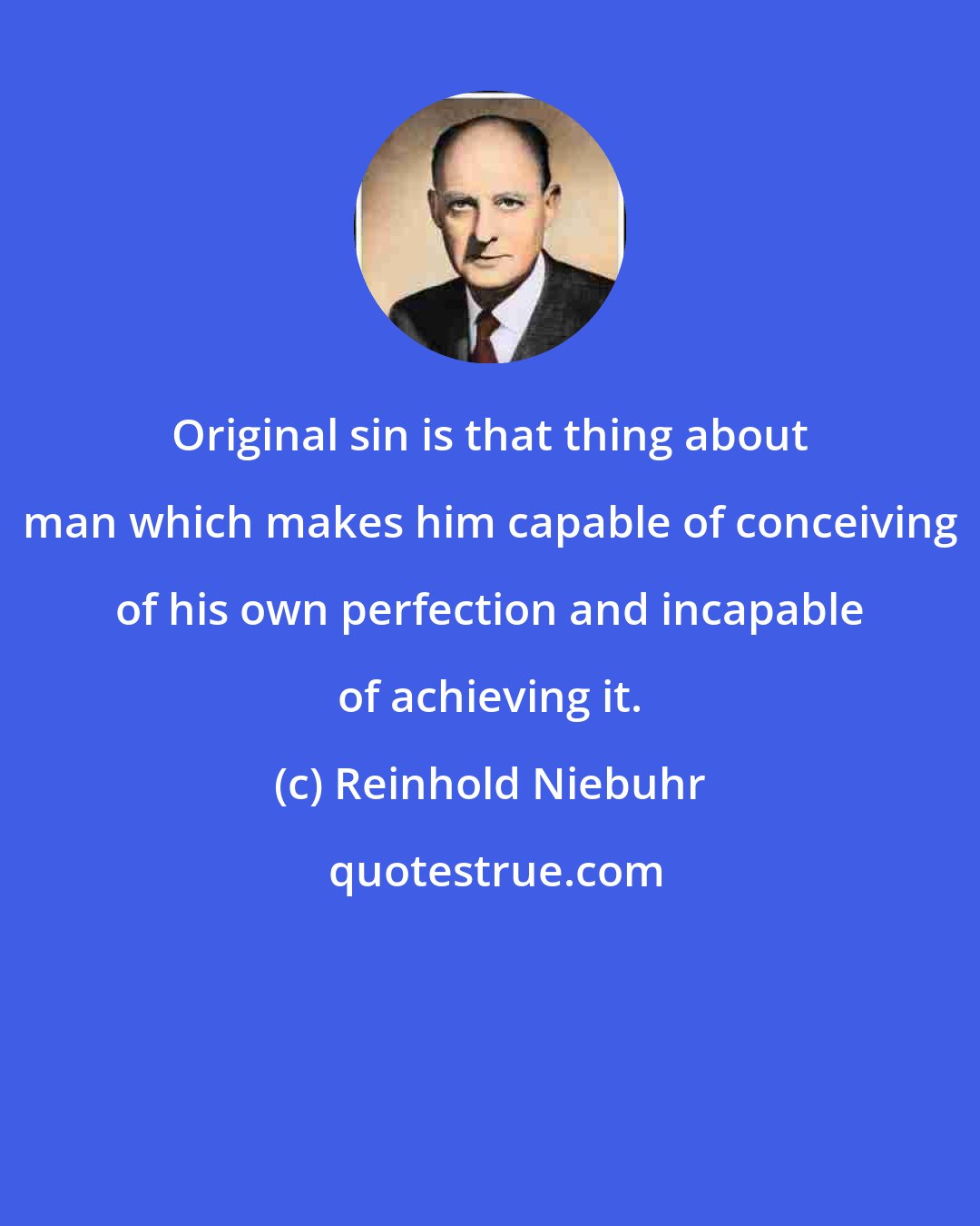 Reinhold Niebuhr: Original sin is that thing about man which makes him capable of conceiving of his own perfection and incapable of achieving it.