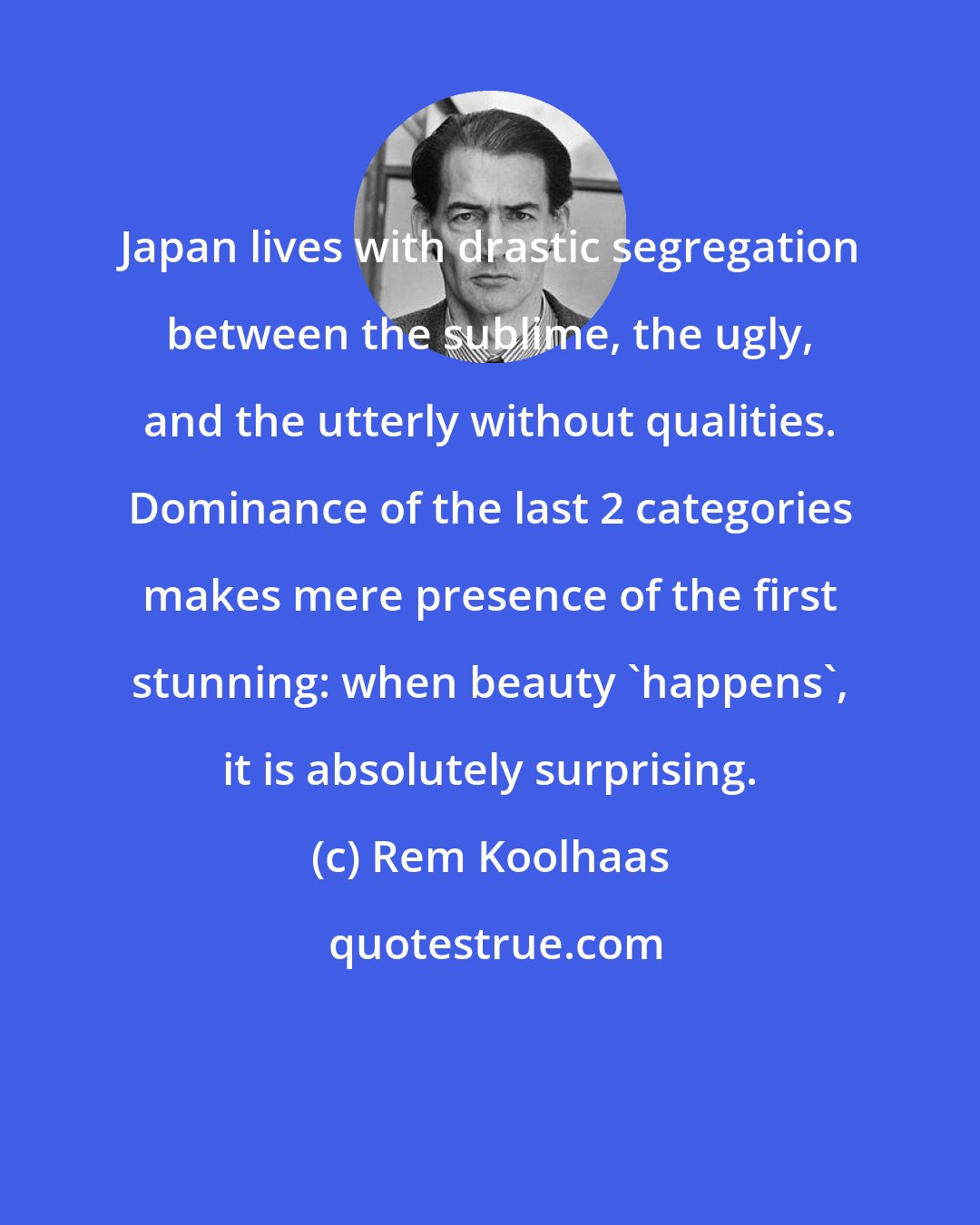 Rem Koolhaas: Japan lives with drastic segregation between the sublime, the ugly, and the utterly without qualities. Dominance of the last 2 categories makes mere presence of the first stunning: when beauty 'happens', it is absolutely surprising.