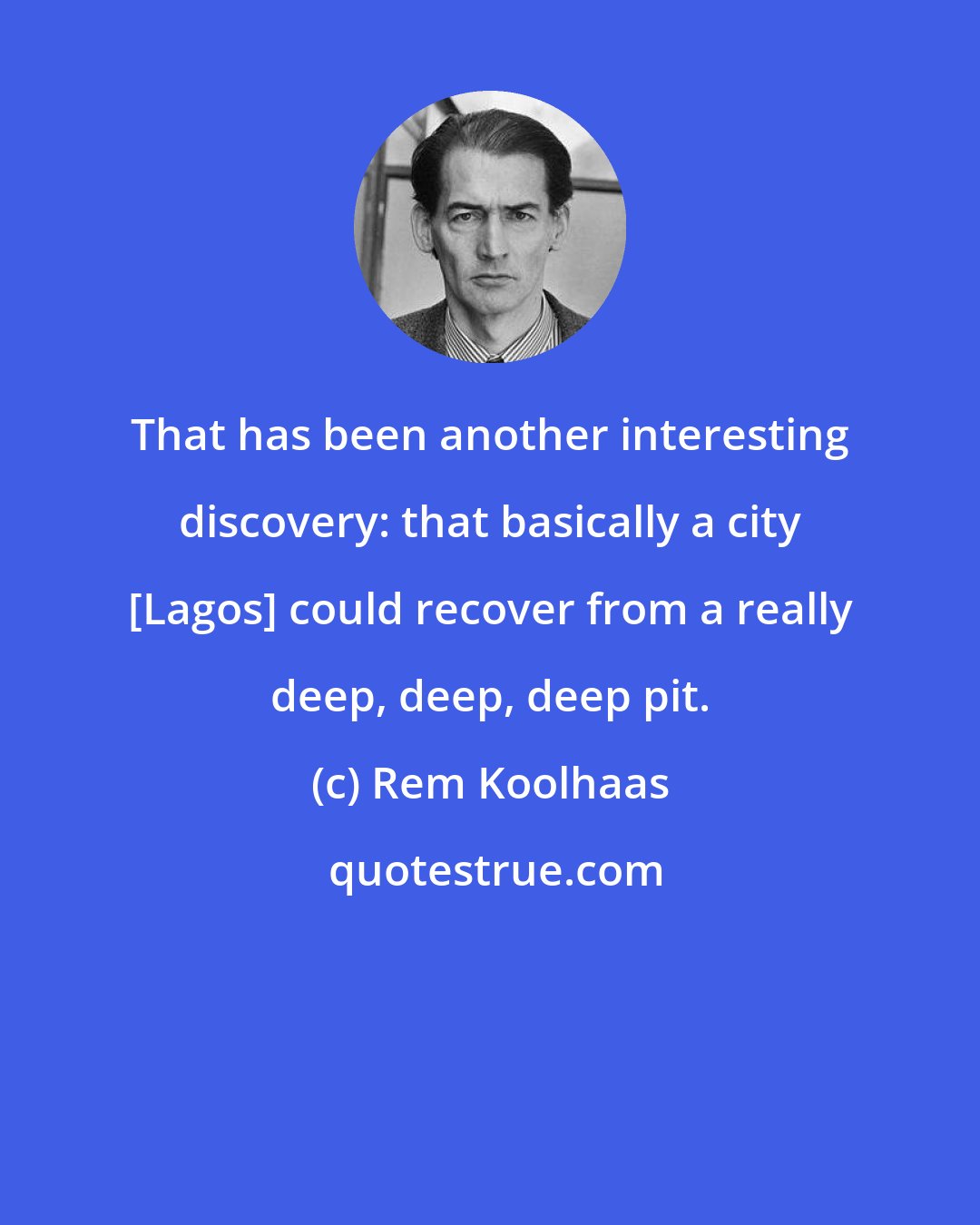 Rem Koolhaas: That has been another interesting discovery: that basically a city [Lagos] could recover from a really deep, deep, deep pit.