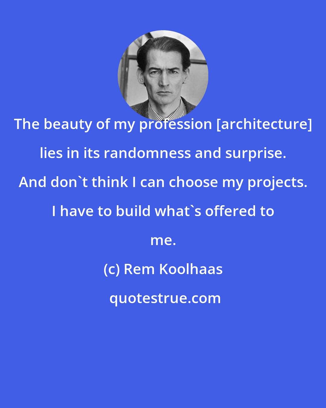 Rem Koolhaas: The beauty of my profession [architecture] lies in its randomness and surprise. And don't think I can choose my projects. I have to build what's offered to me.