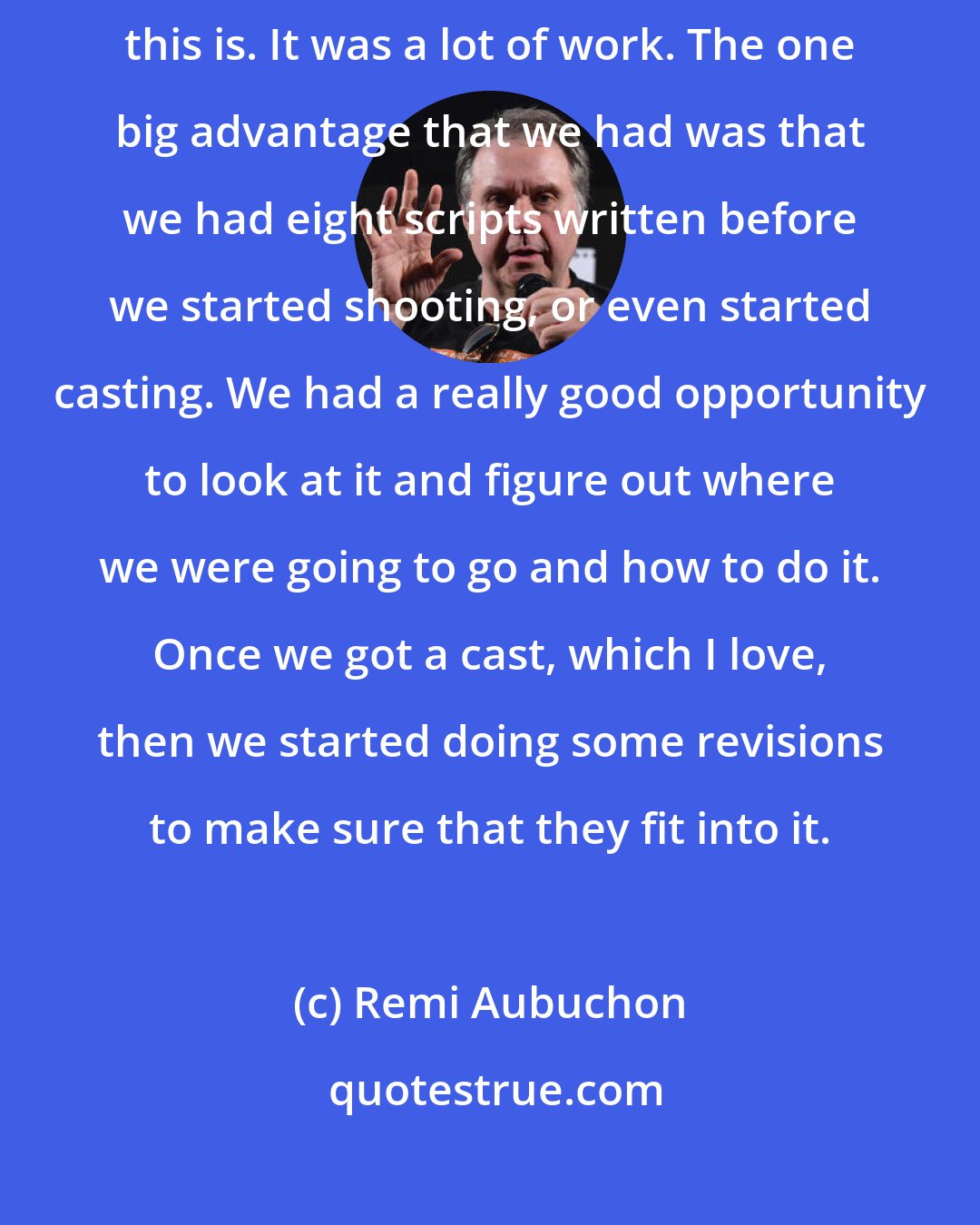 Remi Aubuchon: Suddenly, I realized how tough trying to structure a story like this is. It was a lot of work. The one big advantage that we had was that we had eight scripts written before we started shooting, or even started casting. We had a really good opportunity to look at it and figure out where we were going to go and how to do it. Once we got a cast, which I love, then we started doing some revisions to make sure that they fit into it.