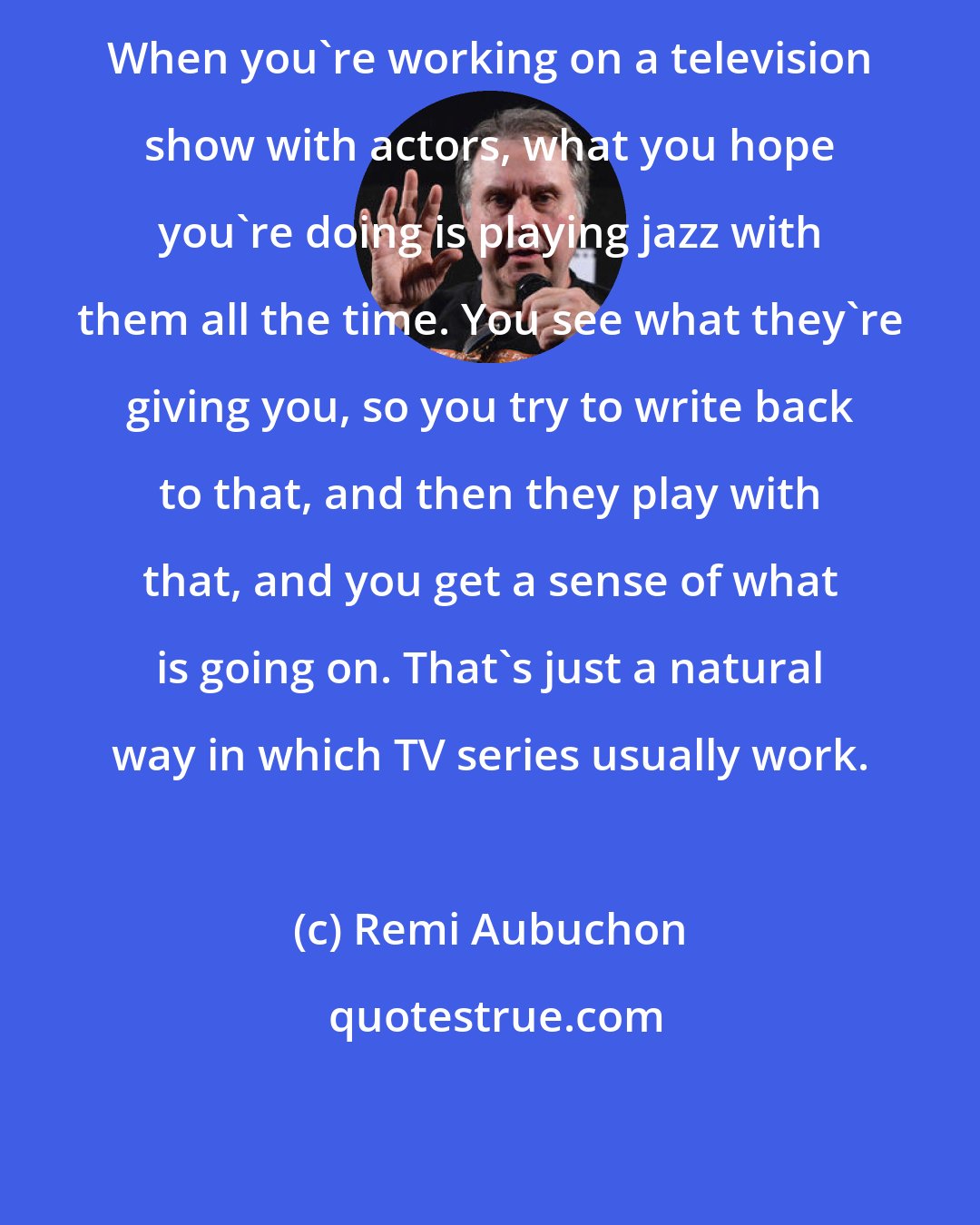 Remi Aubuchon: When you're working on a television show with actors, what you hope you're doing is playing jazz with them all the time. You see what they're giving you, so you try to write back to that, and then they play with that, and you get a sense of what is going on. That's just a natural way in which TV series usually work.