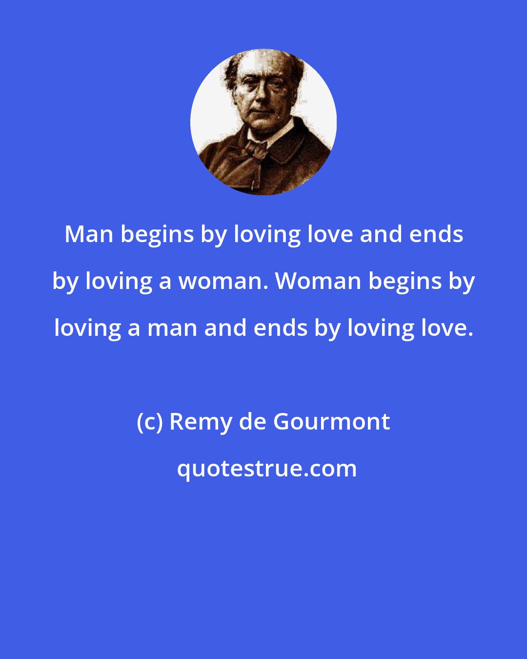 Remy de Gourmont: Man begins by loving love and ends by loving a woman. Woman begins by loving a man and ends by loving love.