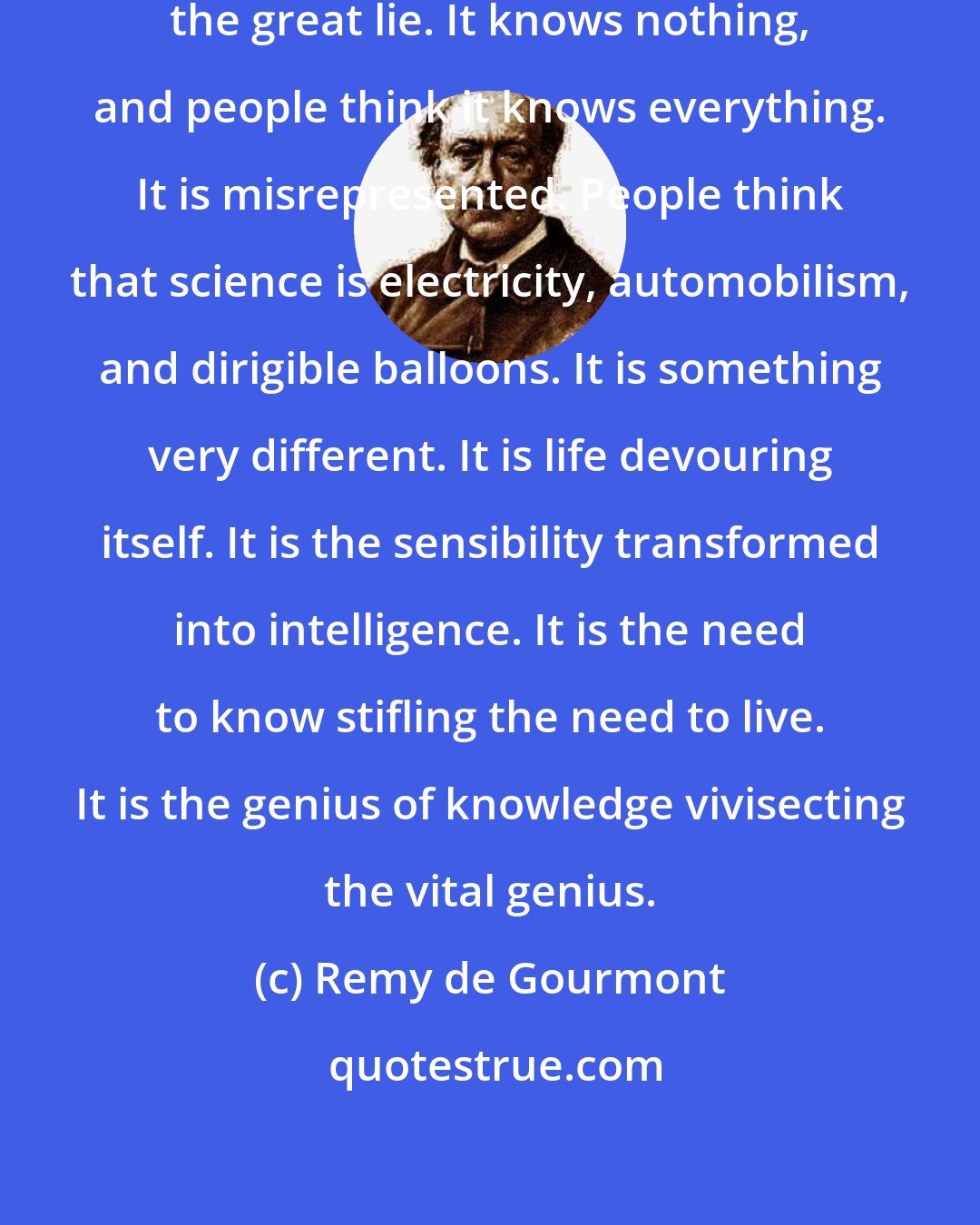 Remy de Gourmont: Science is the only truth and it is the great lie. It knows nothing, and people think it knows everything. It is misrepresented. People think that science is electricity, automobilism, and dirigible balloons. It is something very different. It is life devouring itself. It is the sensibility transformed into intelligence. It is the need to know stifling the need to live. It is the genius of knowledge vivisecting the vital genius.