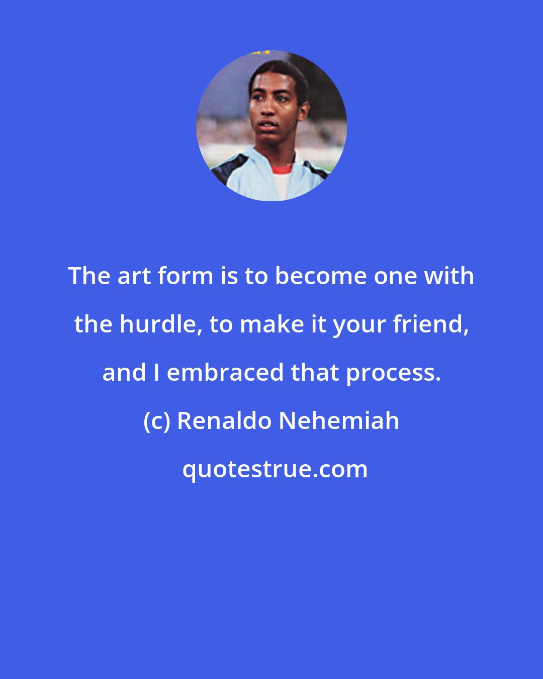 Renaldo Nehemiah: The art form is to become one with the hurdle, to make it your friend, and I embraced that process.