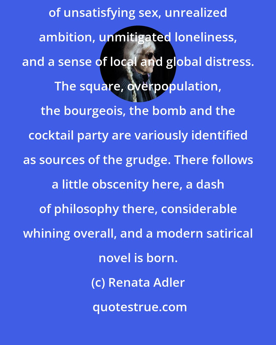 Renata Adler: The writer has a grudge against society, which he documents with accounts of unsatisfying sex, unrealized ambition, unmitigated loneliness, and a sense of local and global distress. The square, overpopulation, the bourgeois, the bomb and the cocktail party are variously identified as sources of the grudge. There follows a little obscenity here, a dash of philosophy there, considerable whining overall, and a modern satirical novel is born.