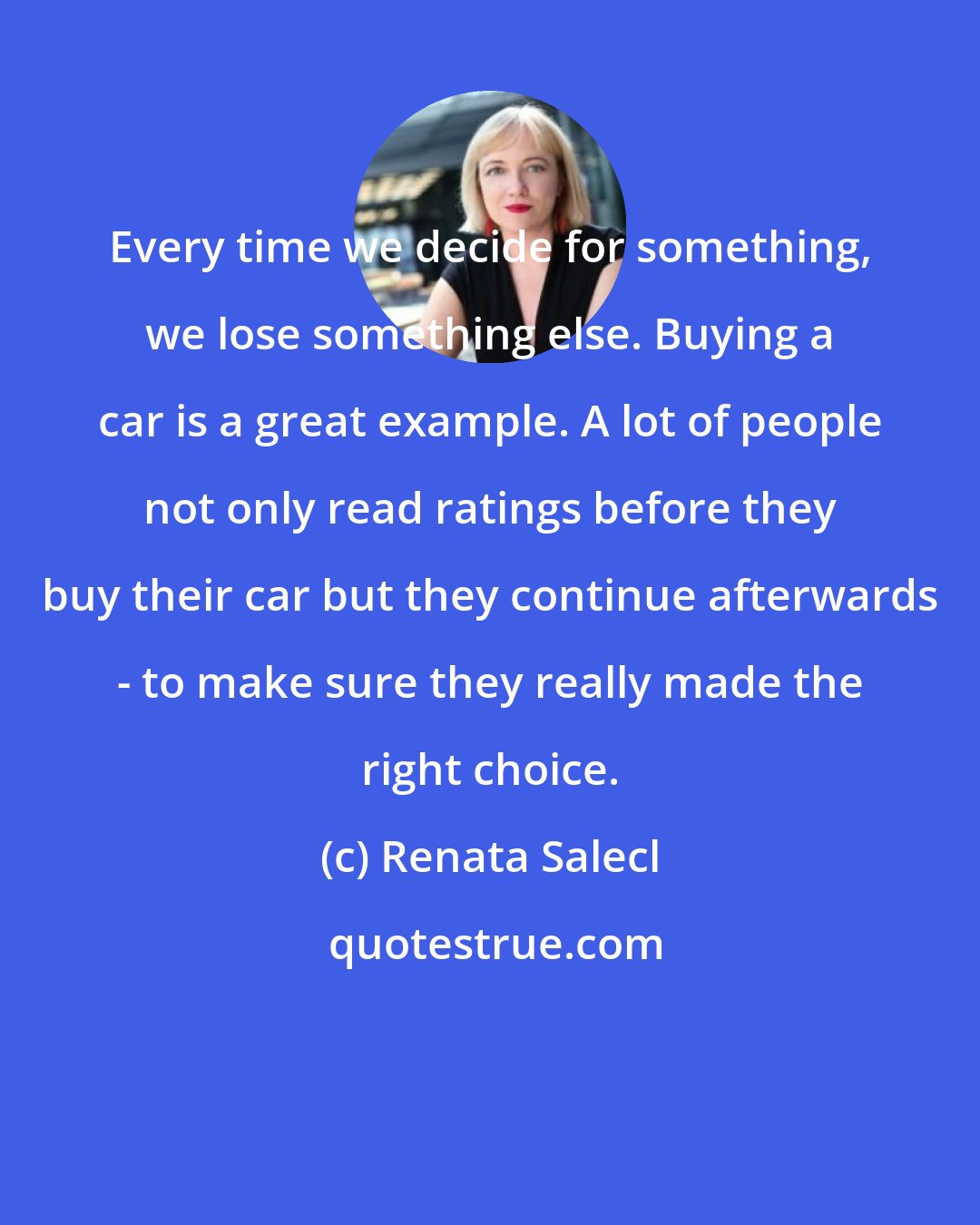 Renata Salecl: Every time we decide for something, we lose something else. Buying a car is a great example. A lot of people not only read ratings before they buy their car but they continue afterwards - to make sure they really made the right choice.