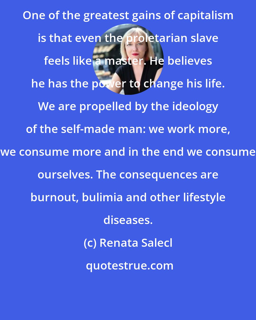 Renata Salecl: One of the greatest gains of capitalism is that even the proletarian slave feels like a master. He believes he has the power to change his life. We are propelled by the ideology of the self-made man: we work more, we consume more and in the end we consume ourselves. The consequences are burnout, bulimia and other lifestyle diseases.