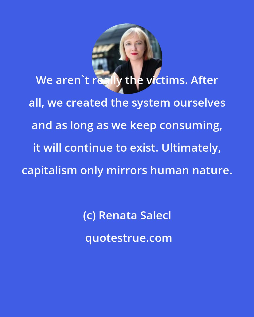 Renata Salecl: We aren't really the victims. After all, we created the system ourselves and as long as we keep consuming, it will continue to exist. Ultimately, capitalism only mirrors human nature.
