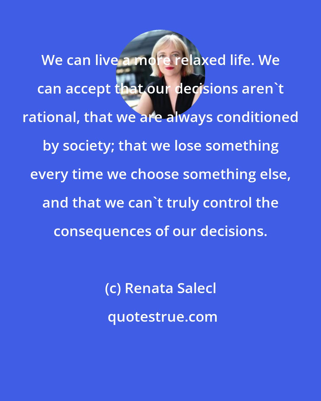 Renata Salecl: We can live a more relaxed life. We can accept that our decisions aren't rational, that we are always conditioned by society; that we lose something every time we choose something else, and that we can't truly control the consequences of our decisions.