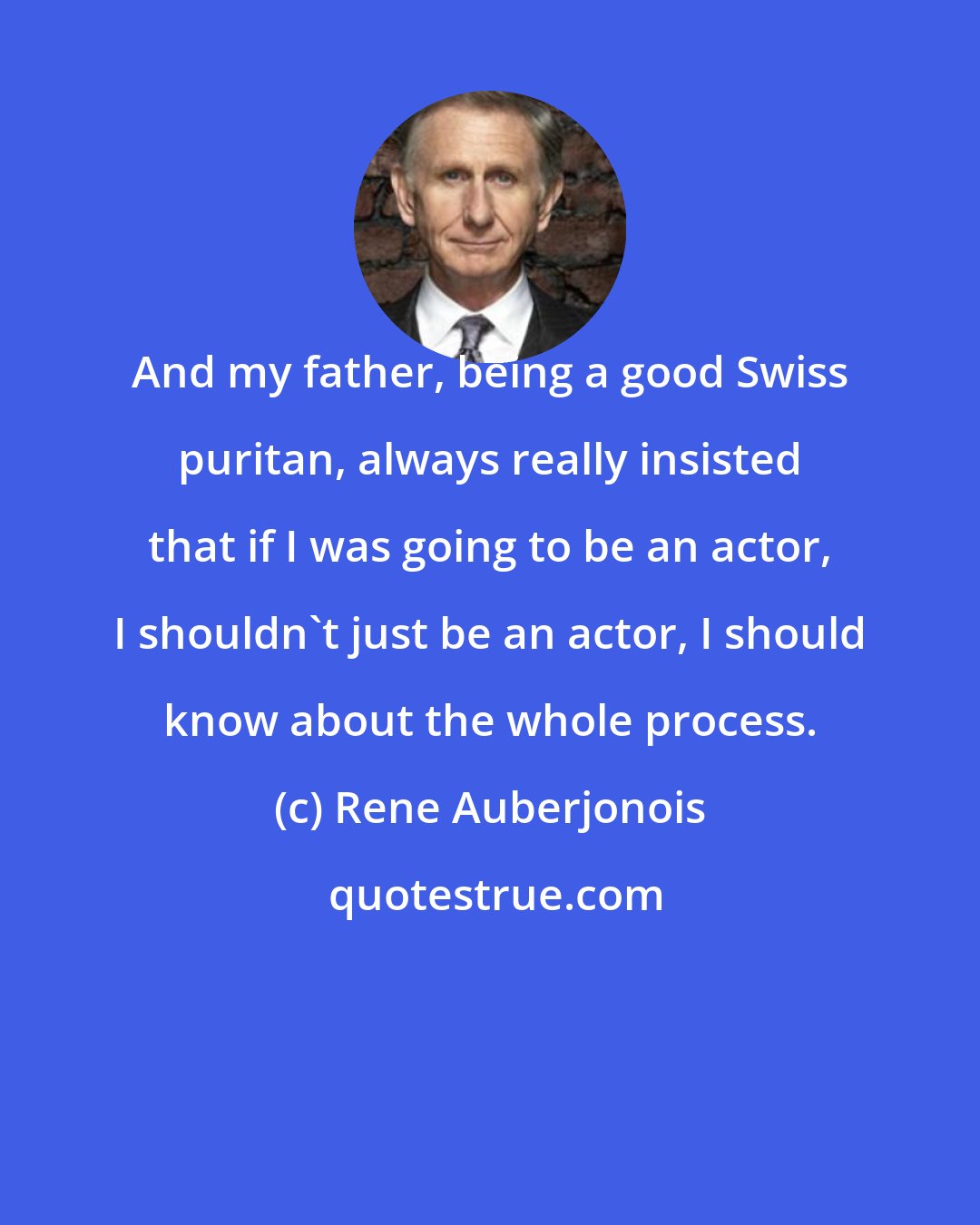 Rene Auberjonois: And my father, being a good Swiss puritan, always really insisted that if I was going to be an actor, I shouldn't just be an actor, I should know about the whole process.
