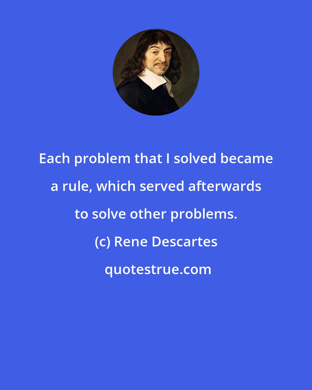 Rene Descartes: Each problem that I solved became a rule, which served afterwards to solve other problems.