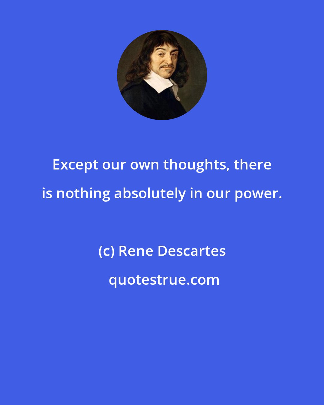 Rene Descartes: Except our own thoughts, there is nothing absolutely in our power.