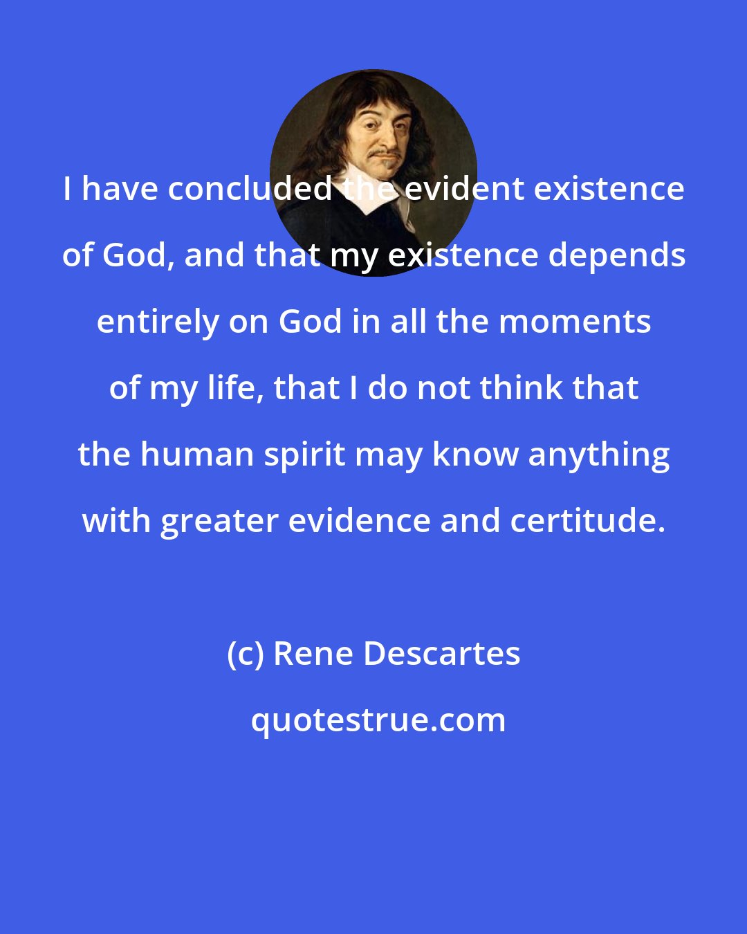 Rene Descartes: I have concluded the evident existence of God, and that my existence depends entirely on God in all the moments of my life, that I do not think that the human spirit may know anything with greater evidence and certitude.