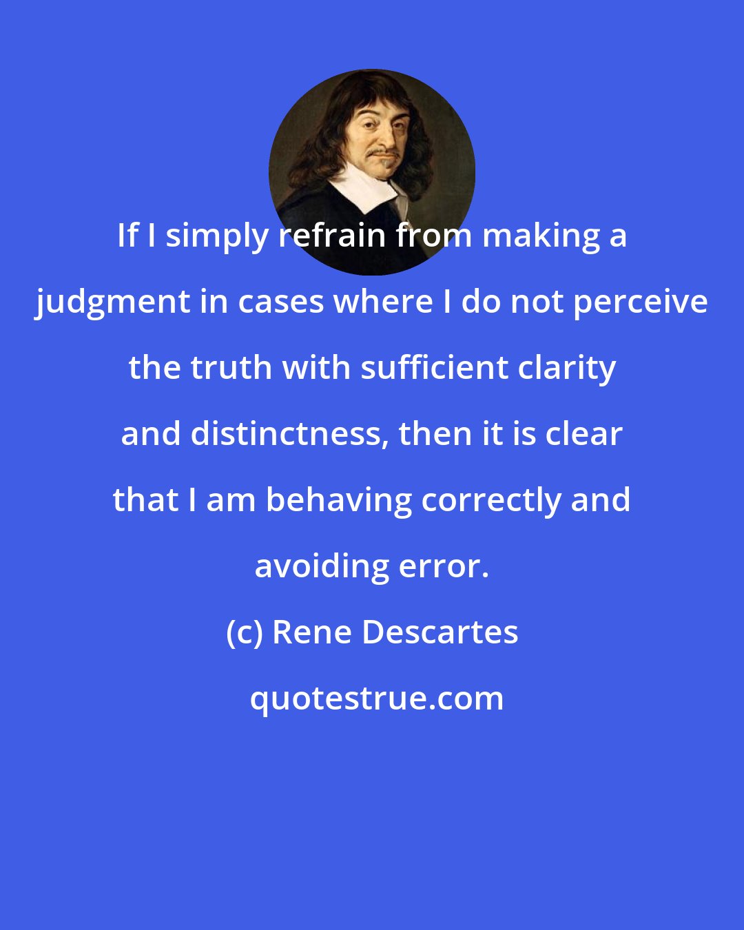 Rene Descartes: If I simply refrain from making a judgment in cases where I do not perceive the truth with sufficient clarity and distinctness, then it is clear that I am behaving correctly and avoiding error.