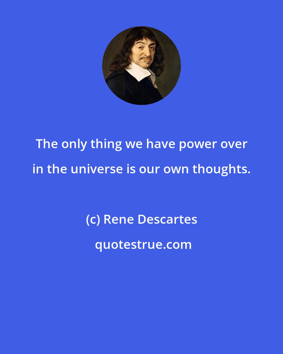 Rene Descartes: The only thing we have power over in the universe is our own thoughts.