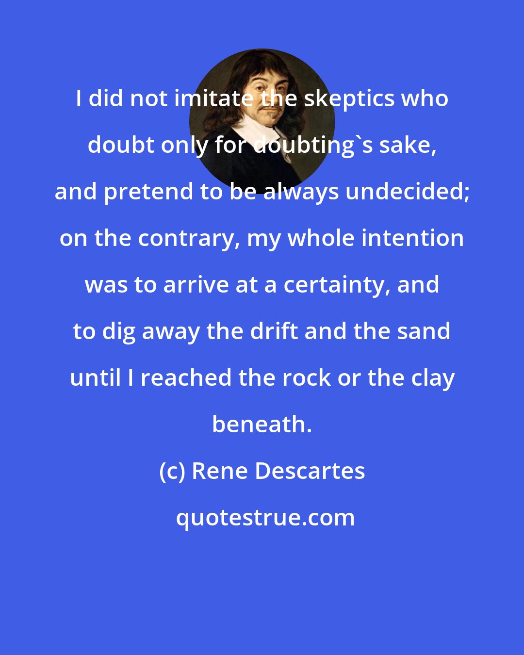 Rene Descartes: I did not imitate the skeptics who doubt only for doubting's sake, and pretend to be always undecided; on the contrary, my whole intention was to arrive at a certainty, and to dig away the drift and the sand until I reached the rock or the clay beneath.