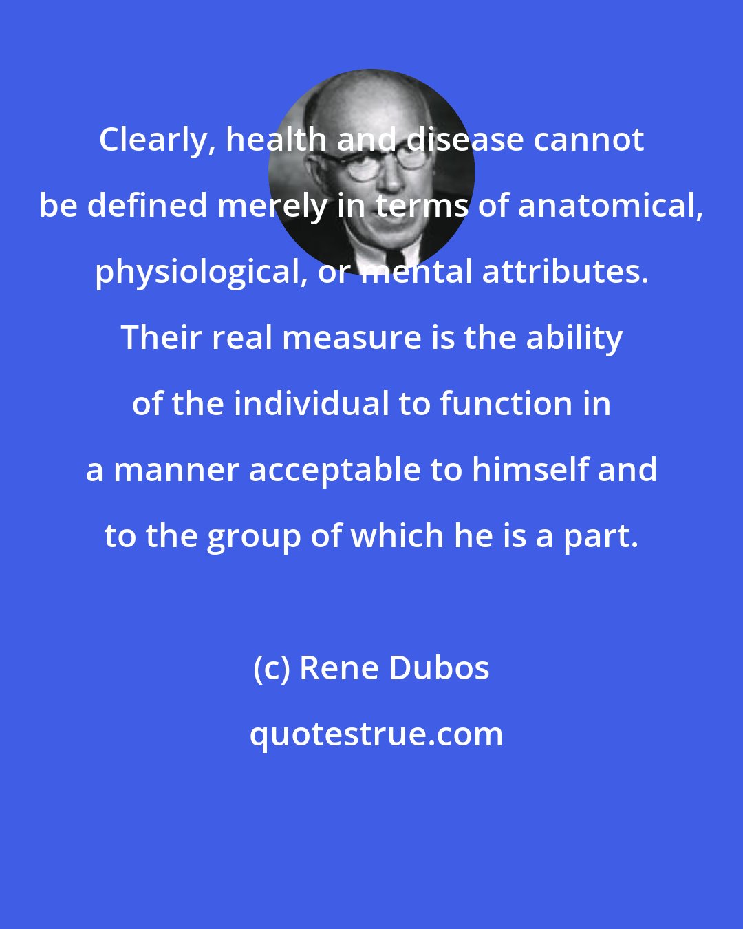 Rene Dubos: Clearly, health and disease cannot be defined merely in terms of anatomical, physiological, or mental attributes. Their real measure is the ability of the individual to function in a manner acceptable to himself and to the group of which he is a part.