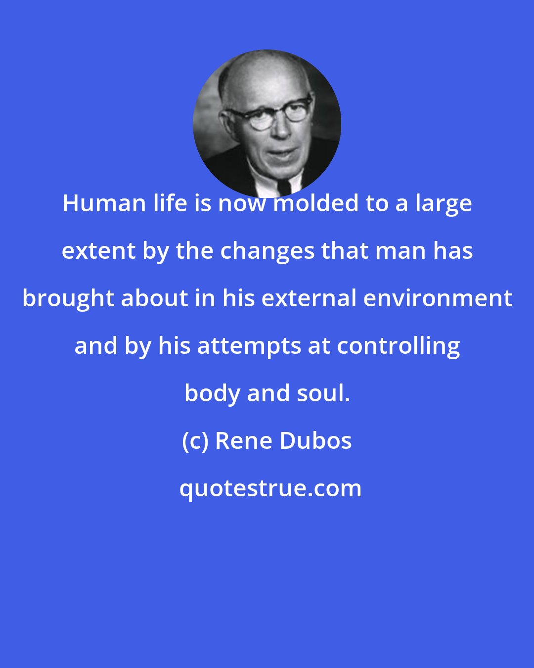 Rene Dubos: Human life is now molded to a large extent by the changes that man has brought about in his external environment and by his attempts at controlling body and soul.