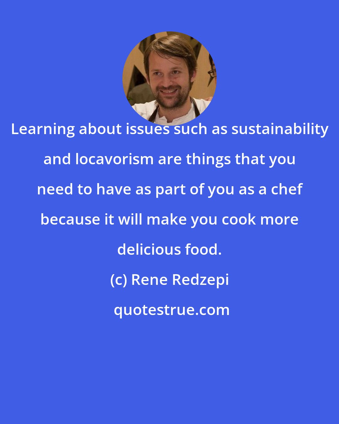 Rene Redzepi: Learning about issues such as sustainability and locavorism are things that you need to have as part of you as a chef because it will make you cook more delicious food.