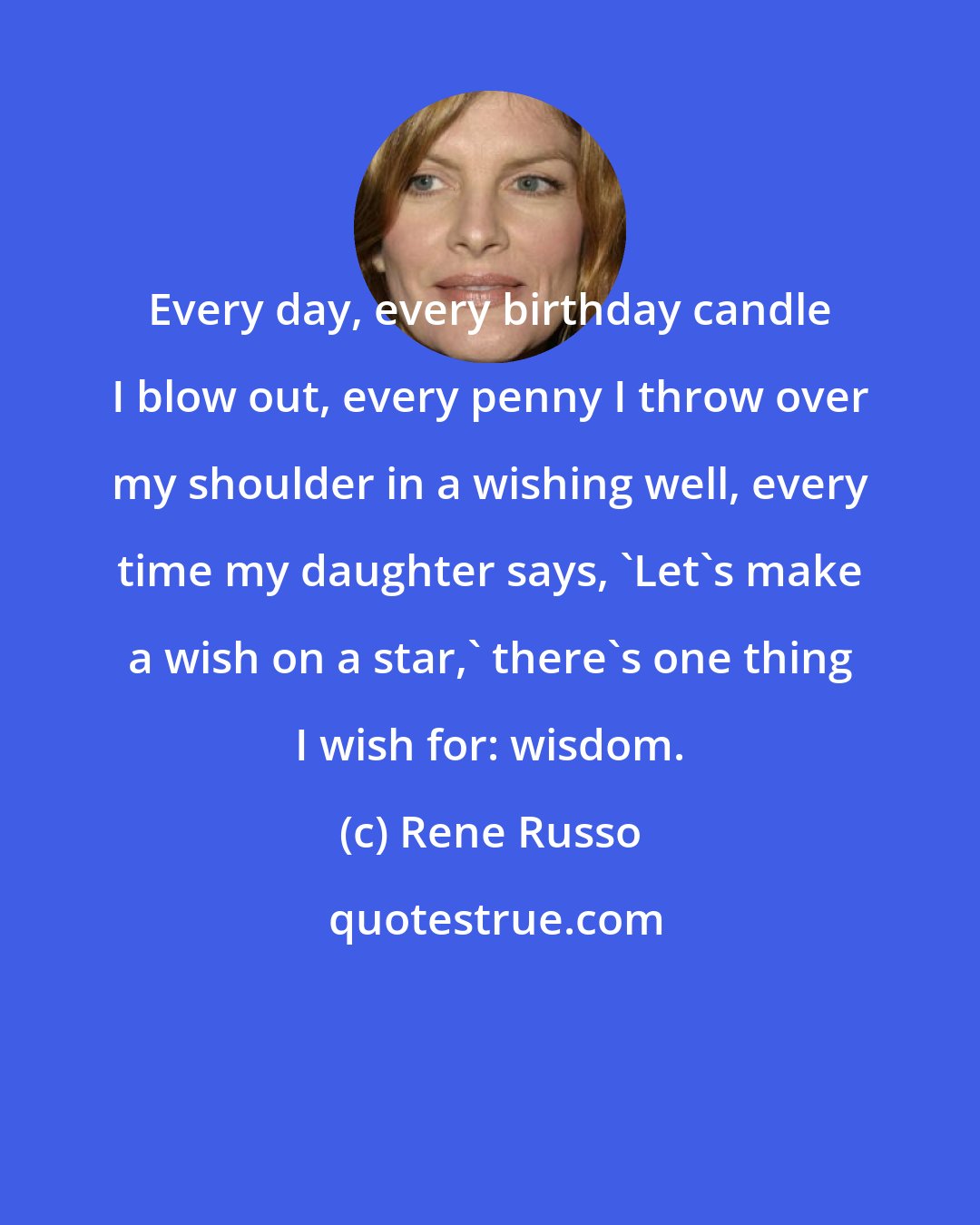 Rene Russo: Every day, every birthday candle I blow out, every penny I throw over my shoulder in a wishing well, every time my daughter says, 'Let's make a wish on a star,' there's one thing I wish for: wisdom.