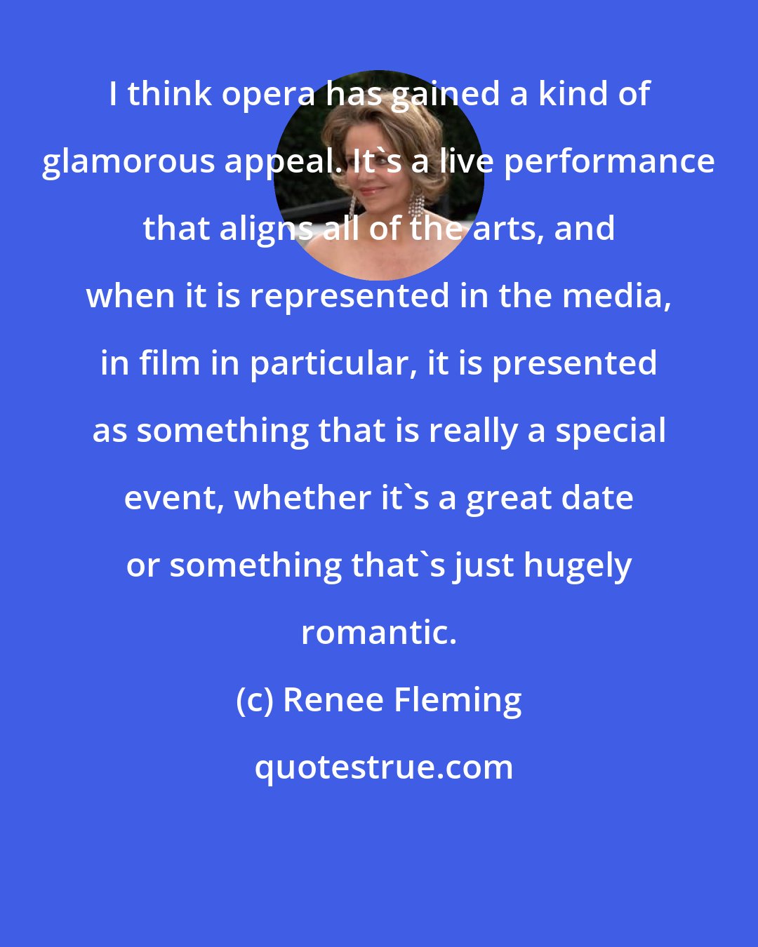 Renee Fleming: I think opera has gained a kind of glamorous appeal. It's a live performance that aligns all of the arts, and when it is represented in the media, in film in particular, it is presented as something that is really a special event, whether it's a great date or something that's just hugely romantic.