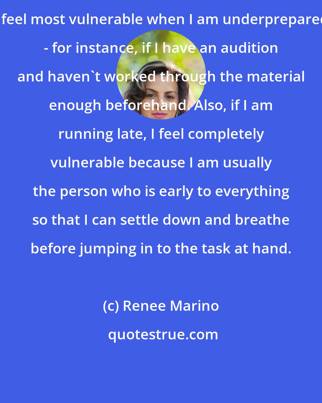 Renee Marino: I feel most vulnerable when I am underprepared - for instance, if I have an audition and haven't worked through the material enough beforehand. Also, if I am running late, I feel completely vulnerable because I am usually the person who is early to everything so that I can settle down and breathe before jumping in to the task at hand.