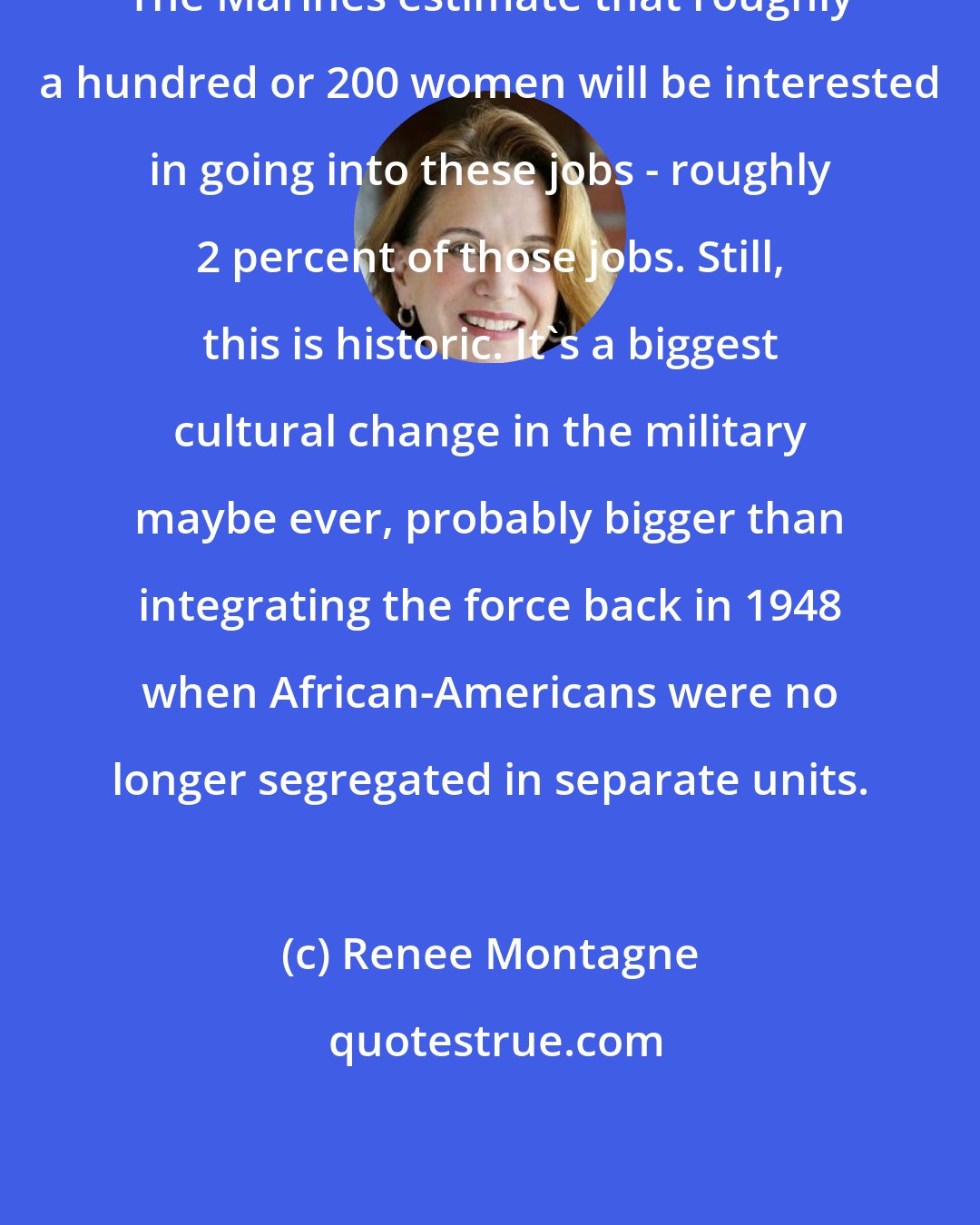 Renee Montagne: The Marines estimate that roughly a hundred or 200 women will be interested in going into these jobs - roughly 2 percent of those jobs. Still, this is historic. It's a biggest cultural change in the military maybe ever, probably bigger than integrating the force back in 1948 when African-Americans were no longer segregated in separate units.