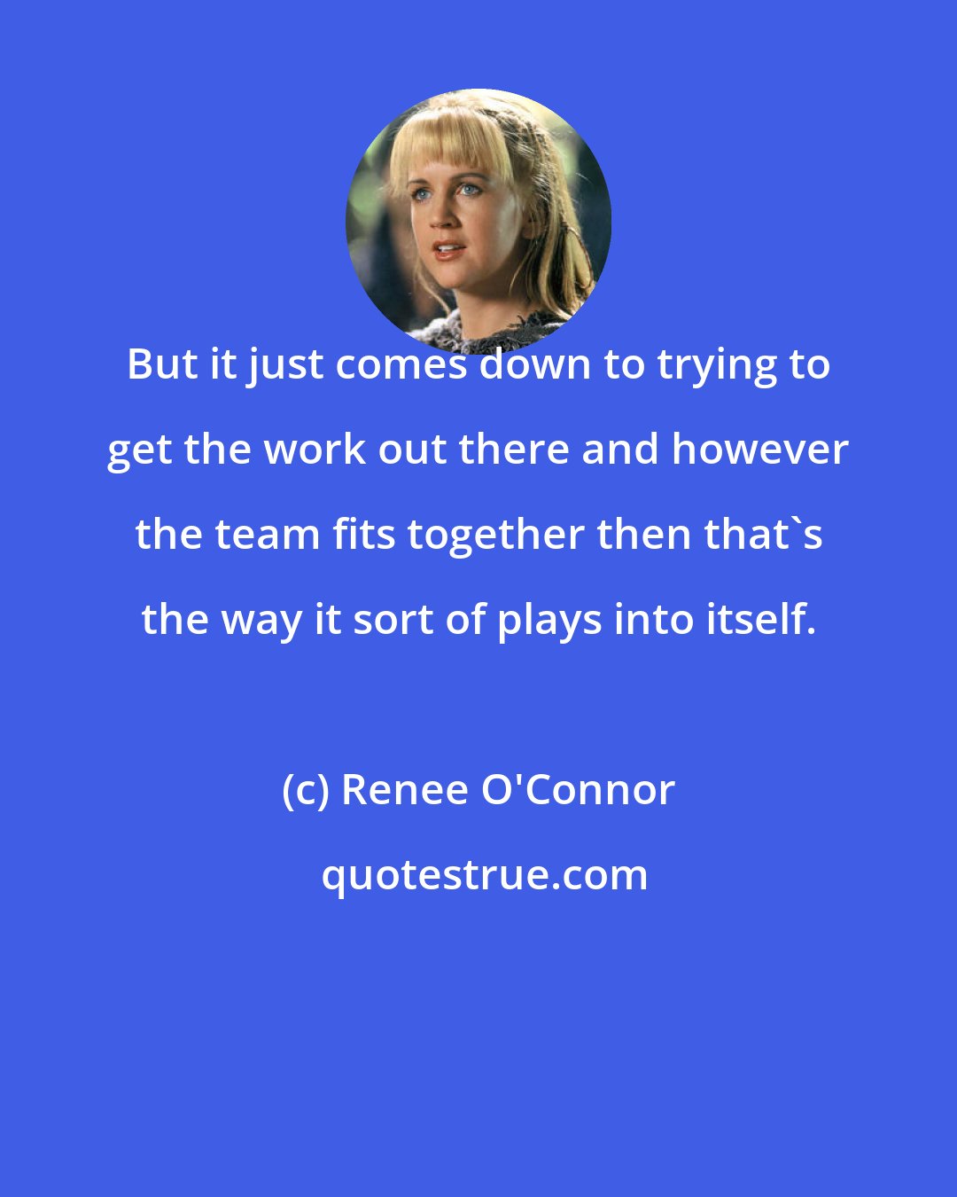 Renee O'Connor: But it just comes down to trying to get the work out there and however the team fits together then that's the way it sort of plays into itself.