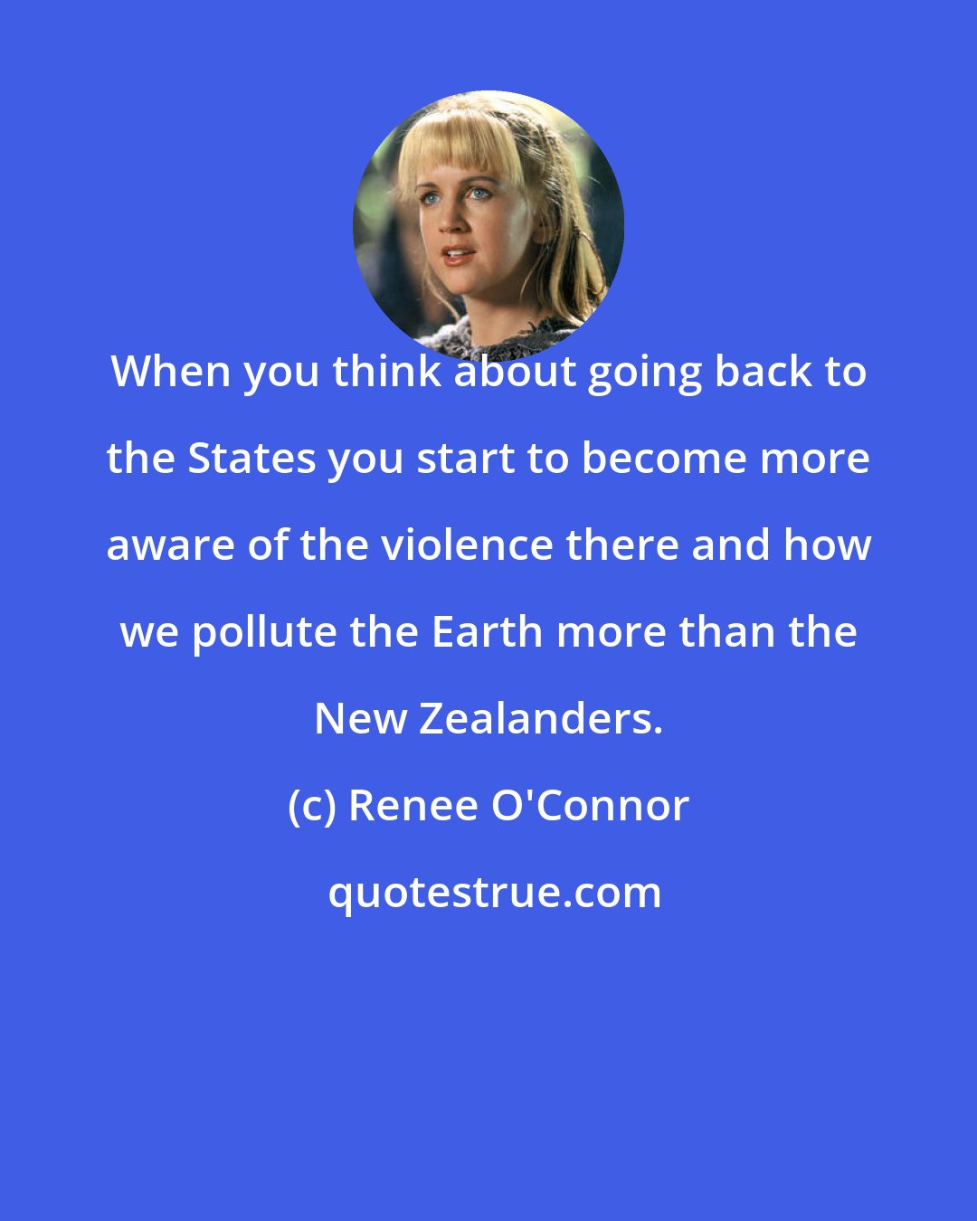 Renee O'Connor: When you think about going back to the States you start to become more aware of the violence there and how we pollute the Earth more than the New Zealanders.