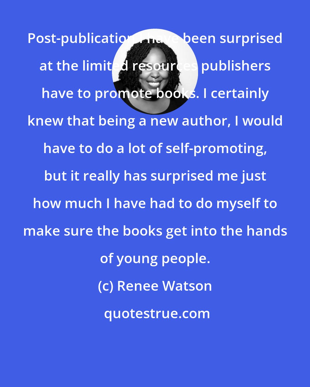 Renee Watson: Post-publication I have been surprised at the limited resources publishers have to promote books. I certainly knew that being a new author, I would have to do a lot of self-promoting, but it really has surprised me just how much I have had to do myself to make sure the books get into the hands of young people.