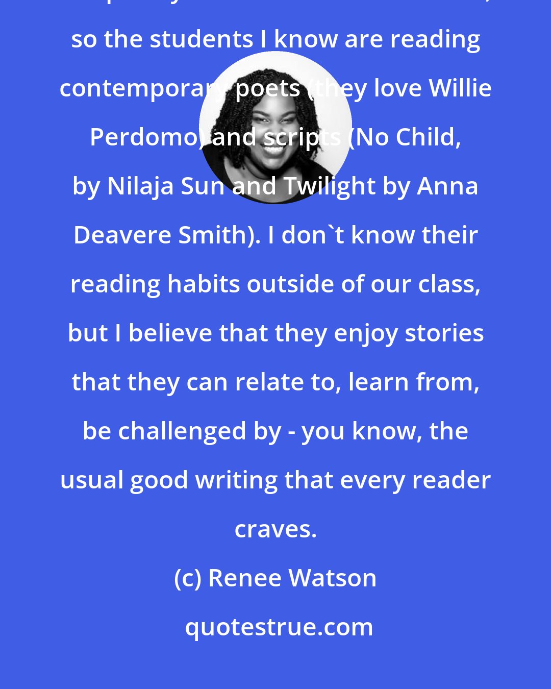 Renee Watson: These days, most of my interactions with young people are centered on the poetry or theater classes I teach, so the students I know are reading contemporary poets (they love Willie Perdomo) and scripts (No Child, by Nilaja Sun and Twilight by Anna Deavere Smith). I don't know their reading habits outside of our class, but I believe that they enjoy stories that they can relate to, learn from, be challenged by - you know, the usual good writing that every reader craves.
