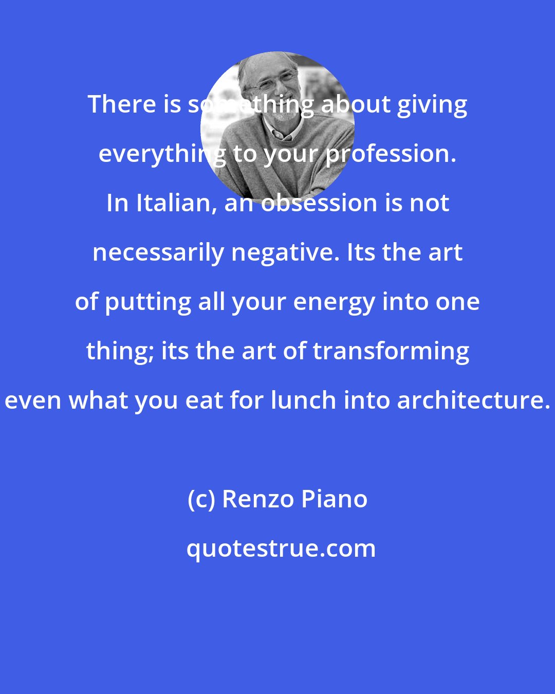 Renzo Piano: There is something about giving everything to your profession. In Italian, an obsession is not necessarily negative. Its the art of putting all your energy into one thing; its the art of transforming even what you eat for lunch into architecture.