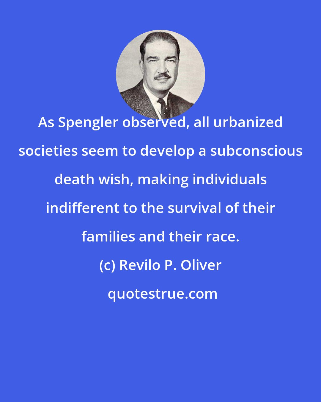 Revilo P. Oliver: As Spengler observed, all urbanized societies seem to develop a subconscious death wish, making individuals indifferent to the survival of their families and their race.